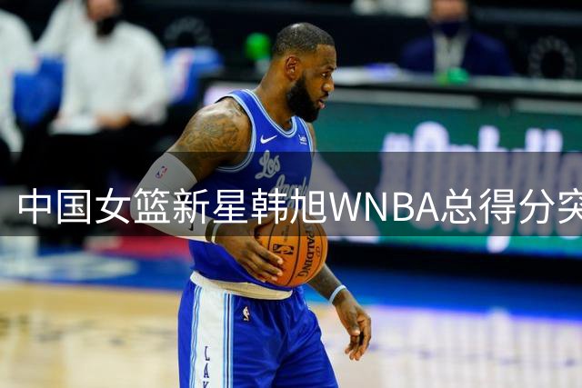 中国女篮新星韩旭WNBA总得分突破里程碑