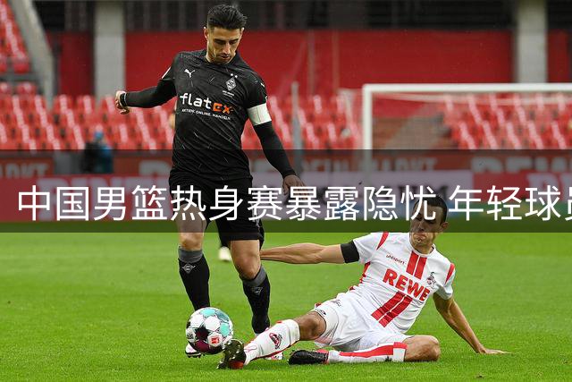 中国男篮热身赛暴露隐忧 年轻球员表现引专家深度解析