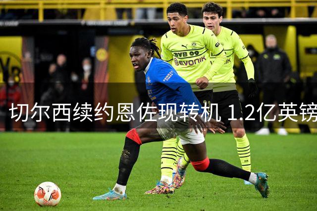 切尔西续约恩佐现转机 1.2亿英镑报价或触发转会谈判