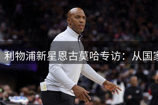利物浦新星恩古莫哈专访：从国家队首秀到安菲尔德蜕变之路