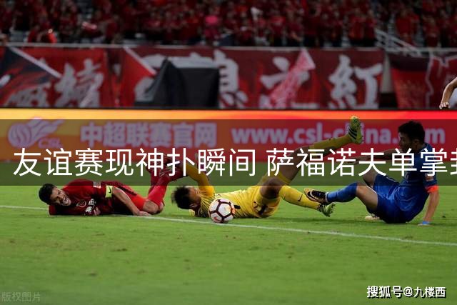 友谊赛现神扑瞬间 萨福诺夫单掌封出姆伯莫禁区劲射