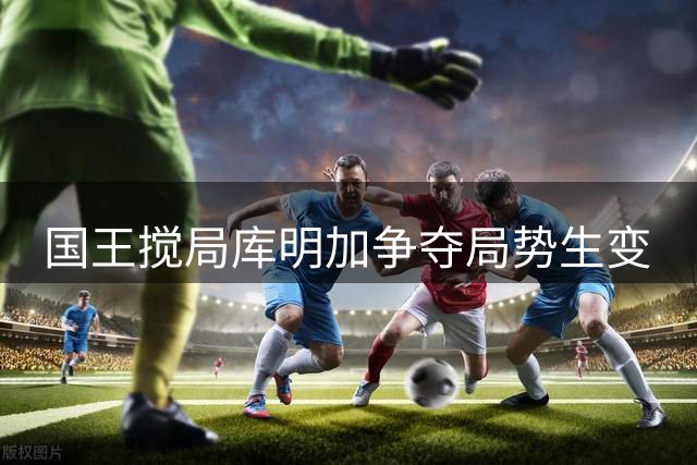 国王搅局库明加争夺局势生变