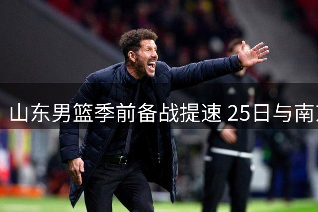 山东男篮季前备战提速 25日与南京同曦展开热身对决