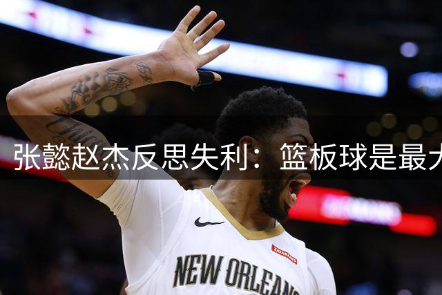 张懿赵杰反思失利：篮板球是最大短板，未来将重点提升