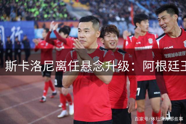 斯卡洛尼离任悬念升级：阿根廷王朝转折点来临？
