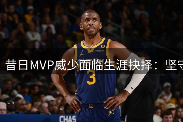昔日MVP威少面临生涯抉择：坚守本色还是转型求变