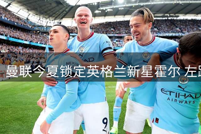 曼联今夏锁定英格兰新星霍尔 左路补强计划浮出水面