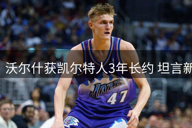 沃尔什获凯尔特人3年长约 坦言新合同带来职业蜕变
