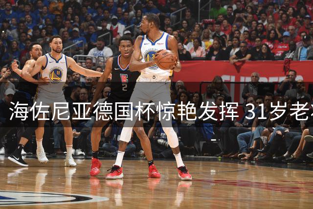 海佐尼亚德国杯惊艳发挥 31岁老将能否重现NBA辉煌