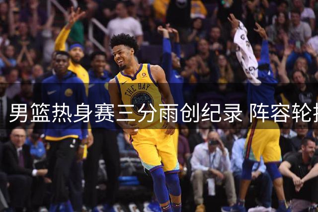 男篮热身赛三分雨创纪录 阵容轮换引发战术新思考
