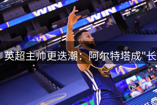 英超主帅更迭潮：阿尔特塔成"长寿教练" 半数球队换帅不足一年