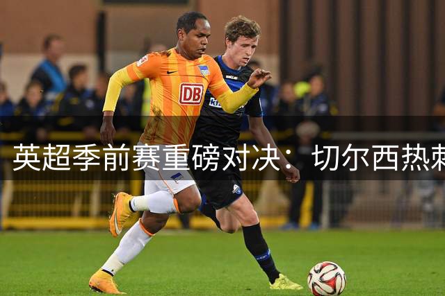 英超季前赛重磅对决：切尔西热刺首发11人曝光