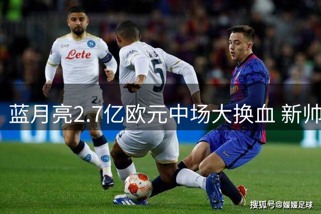 蓝月亮2.7亿欧元中场大换血 新帅马雷斯卡执教首赛季遭遇核心流失危机