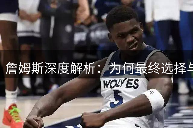 詹姆斯深度解析：为何最终选择与恩比德并肩作战？