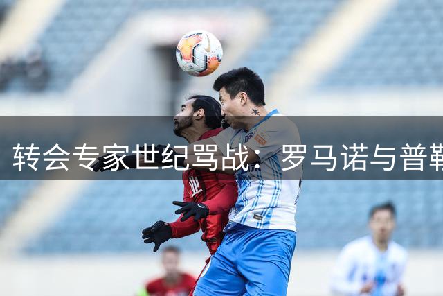 转会专家世纪骂战：罗马诺与普勒滕贝格从惺惺相惜到公开决裂