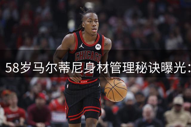 58岁马尔蒂尼身材管理秘诀曝光：网球+板式网球成不老法宝