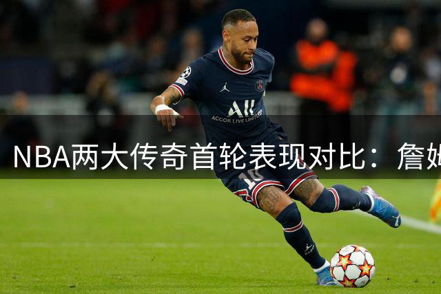 NBA两大传奇首轮表现对比：詹姆斯更胜一筹