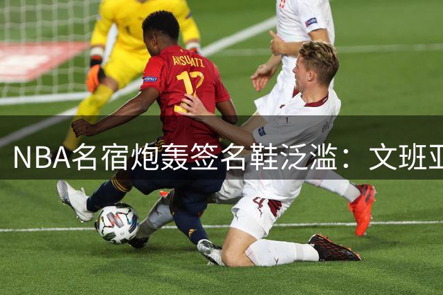 NBA名宿炮轰签名鞋泛滥：文班亚马球鞋恐成滞销品 仅两人获青少年追捧