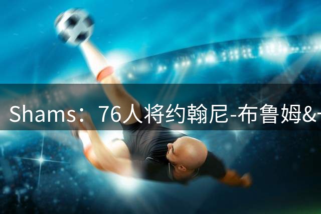 Shams：76人将约翰尼-布鲁姆&一次轮交易至快船，换取现金
