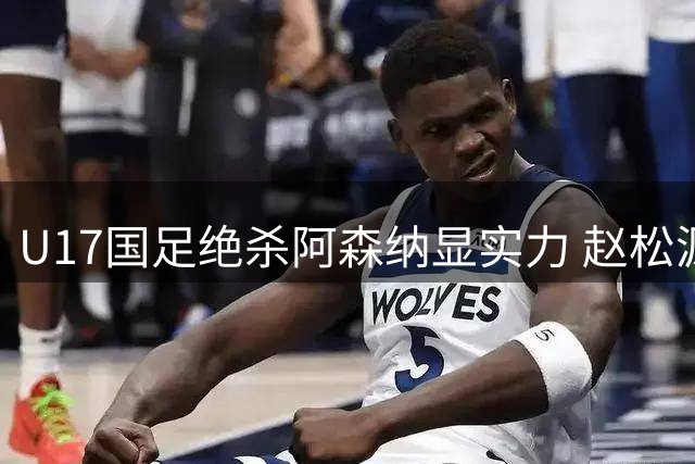 U17国足绝杀阿森纳显实力 赵松源详解应对高强度赛事秘籍